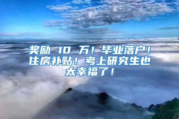 奖励 10 万！毕业落户！住房补贴！考上研究生也太幸福了！