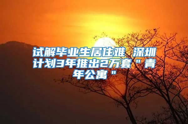 试解毕业生居住难 深圳计划3年推出2万套＂青年公寓＂