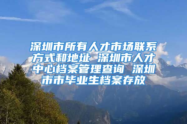 深圳市所有人才市场联系方式和地址 深圳市人才中心档案管理查询 深圳市市毕业生档案存放