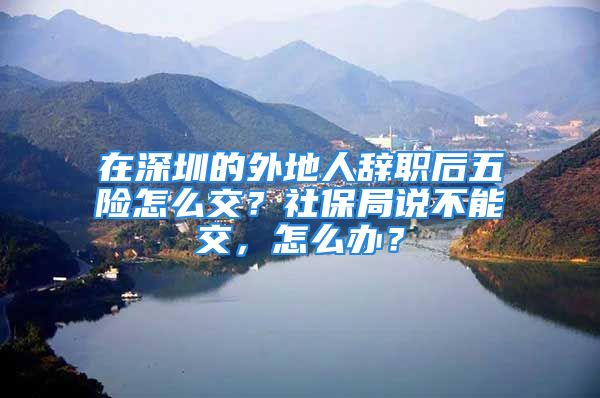 在深圳的外地人辞职后五险怎么交？社保局说不能交，怎么办？