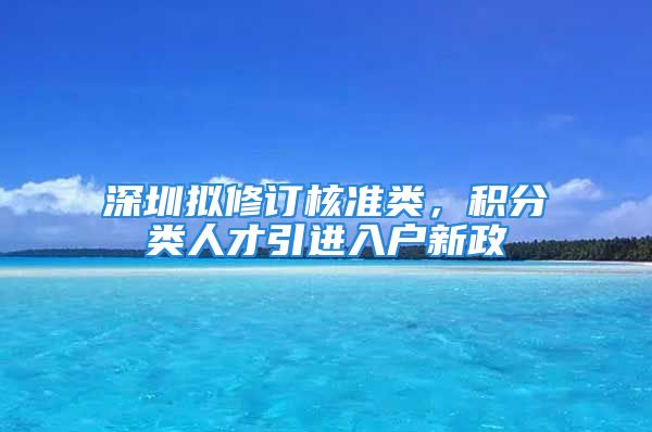 深圳拟修订核准类，积分类人才引进入户新政