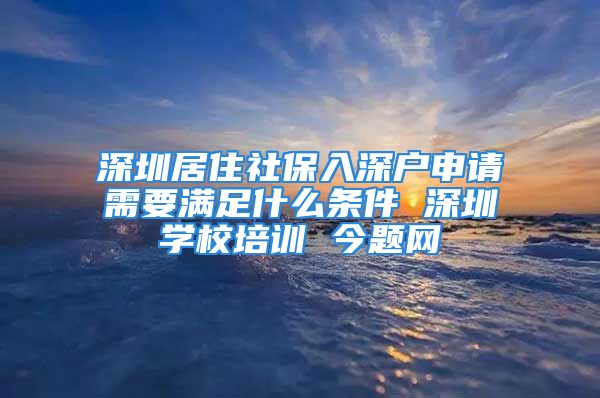 深圳居住社保入深户申请需要满足什么条件 深圳学校培训 今题网