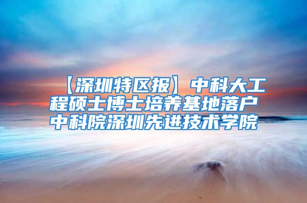 【深圳特区报】中科大工程硕士博士培养基地落户中科院深圳先进技术学院