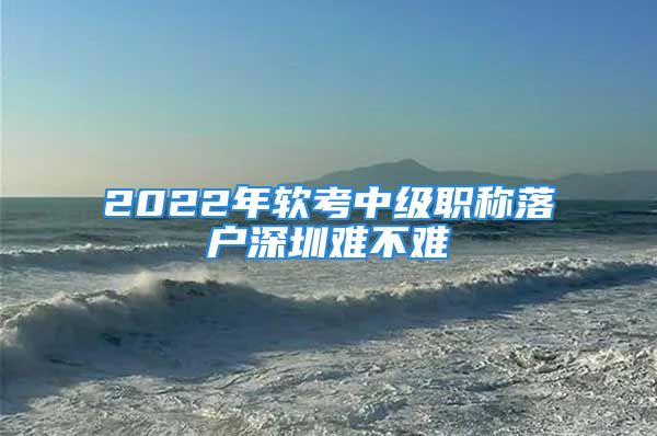 2022年软考中级职称落户深圳难不难