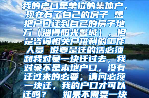 集体户口转个人户口问题我的户口是单位的集体户，现在有了自己的房子 想把户口迁到自己的房子地方（淄博阳光馨城），但是咨询相关户籍科的工作人员 说要是迁的话必须和我对象一块迁过去，我对象不是本地户口，没有迁过来的必要，请问必须一块迁，我的户口才可以迁吗？  如果不需要一块迁就可以，我该怎么做？