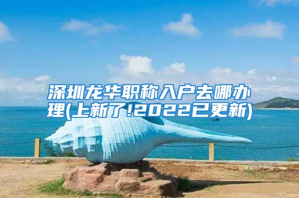 深圳龙华职称入户去哪办理(上新了!2022已更新)