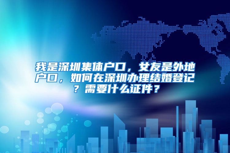 我是深圳集体户口，女友是外地户口，如何在深圳办理结婚登记？需要什么证件？