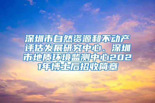 深圳市自然资源和不动产评估发展研究中心、深圳市地质环境监测中心2021年博士后招收简章