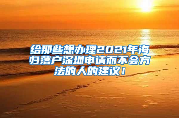 给那些想办理2021年海归落户深圳申请而不会方法的人的建议！