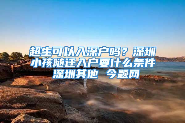 超生可以入深户吗？深圳小孩随迁入户要什么条件 深圳其他 今题网