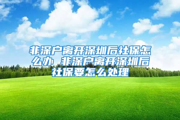 非深户离开深圳后社保怎么办 非深户离开深圳后社保要怎么处理