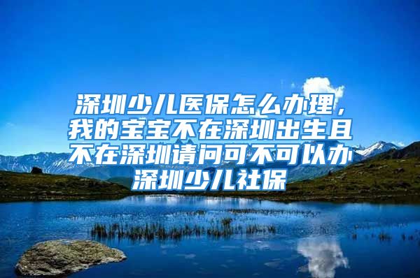 深圳少儿医保怎么办理，我的宝宝不在深圳出生且不在深圳请问可不可以办深圳少儿社保