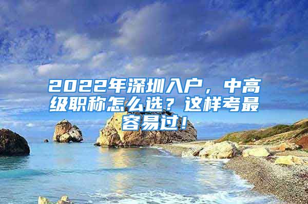 2022年深圳入户，中高级职称怎么选？这样考最容易过！