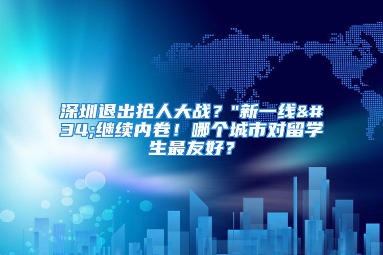 深圳退出抢人大战？"新一线"继续内卷！哪个城市对留学生最友好？