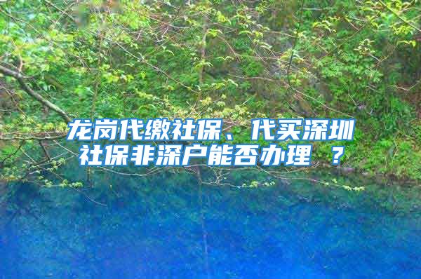 龙岗代缴社保、代买深圳社保非深户能否办理 ？