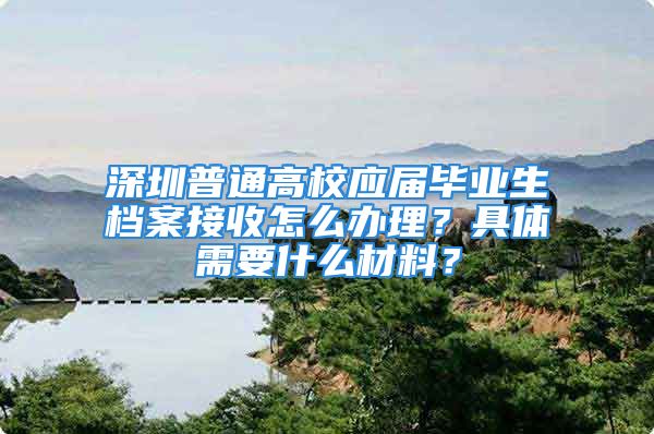 深圳普通高校应届毕业生档案接收怎么办理？具体需要什么材料？