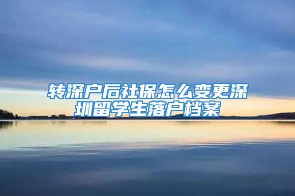 转深户后社保怎么变更深圳留学生落户档案