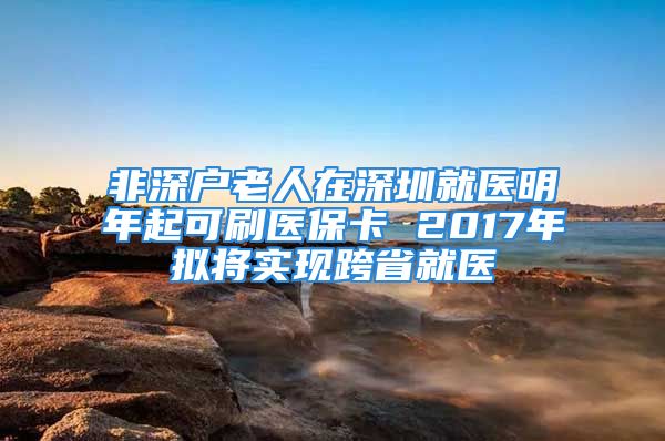 非深户老人在深圳就医明年起可刷医保卡 2017年拟将实现跨省就医