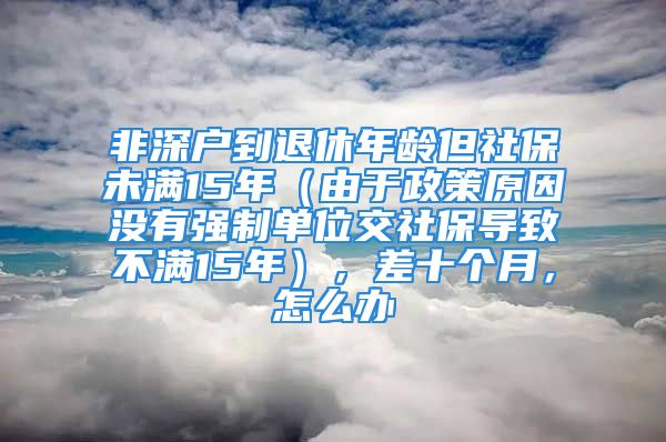 非深户到退休年龄但社保未满15年（由于政策原因没有强制单位交社保导致不满15年），差十个月，怎么办