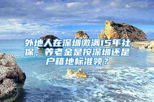 外地人在深圳缴满15年社保，养老金是按深圳还是户籍地标准领？