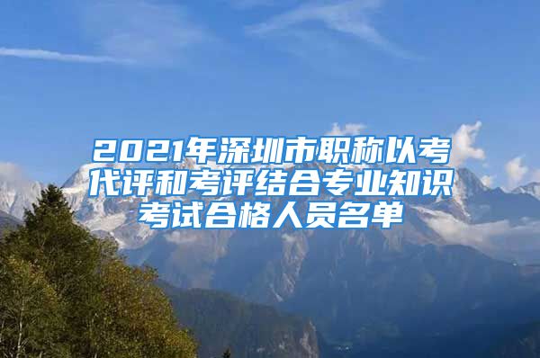 2021年深圳市职称以考代评和考评结合专业知识考试合格人员名单