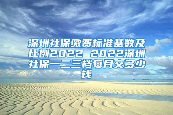 深圳社保缴费标准基数及比例2022 2022深圳社保一二三档每月交多少钱