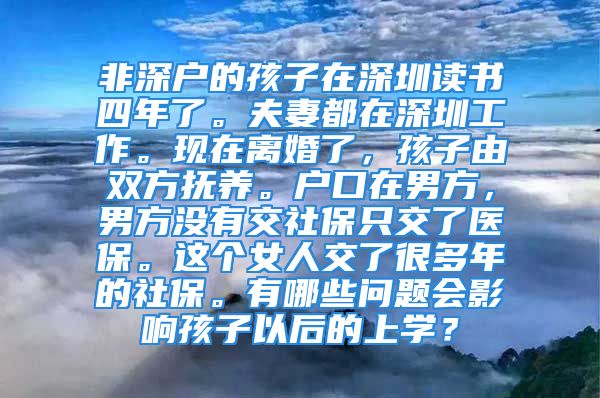 非深户的孩子在深圳读书四年了。夫妻都在深圳工作。现在离婚了，孩子由双方抚养。户口在男方，男方没有交社保只交了医保。这个女人交了很多年的社保。有哪些问题会影响孩子以后的上学？