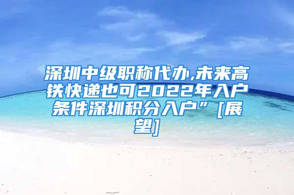 深圳中级职称代办,未来高铁快递也可2022年入户条件深圳积分入户”[展望]