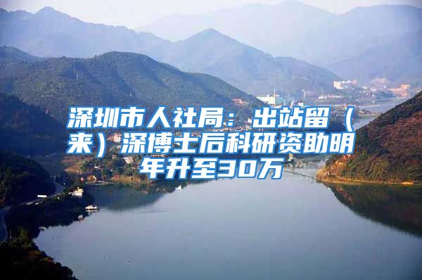 深圳市人社局：出站留（来）深博士后科研资助明年升至30万