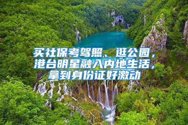 买社保考驾照、逛公园，港台明星融入内地生活，拿到身份证好激动