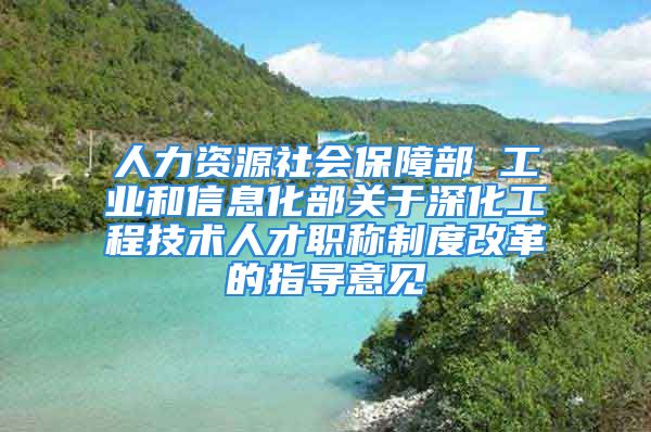 人力资源社会保障部 工业和信息化部关于深化工程技术人才职称制度改革的指导意见