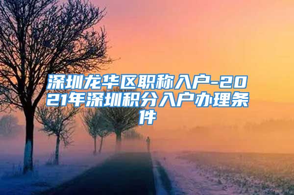 深圳龙华区职称入户-2021年深圳积分入户办理条件