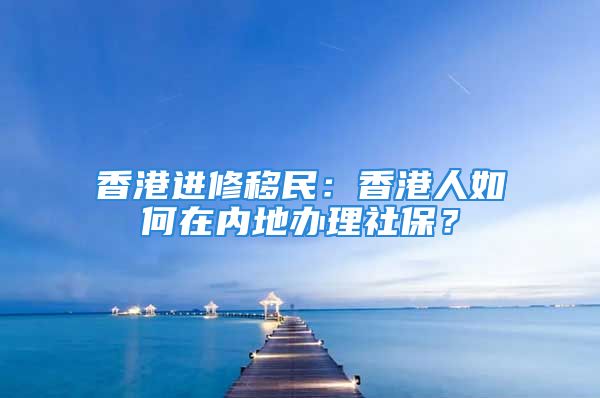 香港进修移民：香港人如何在内地办理社保？