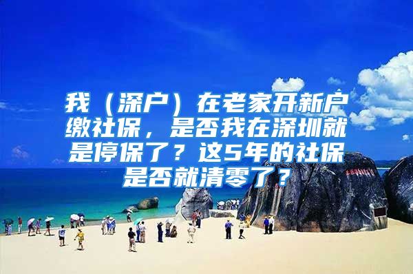 我（深户）在老家开新户缴社保，是否我在深圳就是停保了？这5年的社保是否就清零了？