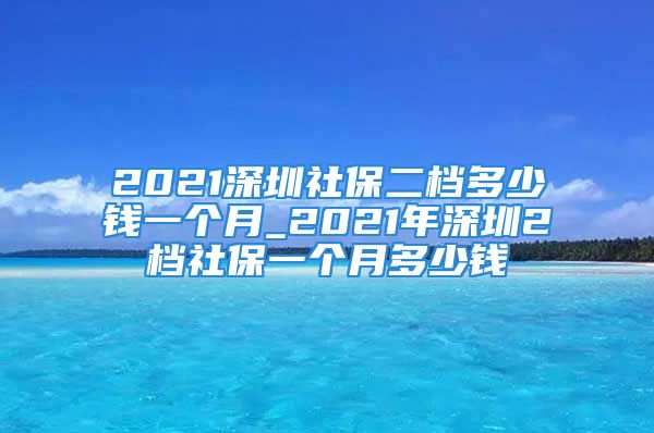 2021深圳社保二档多少钱一个月_2021年深圳2档社保一个月多少钱