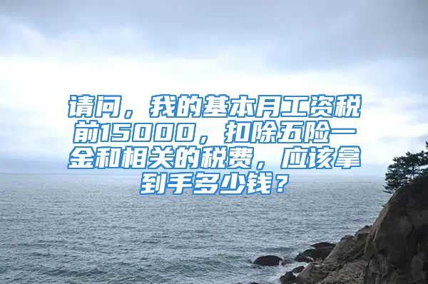 请问，我的基本月工资税前15000，扣除五险一金和相关的税费，应该拿到手多少钱？