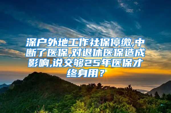 深户外地工作社保停缴,中断了医保,对退休医保造成影响,说交够25年医保才终身用？