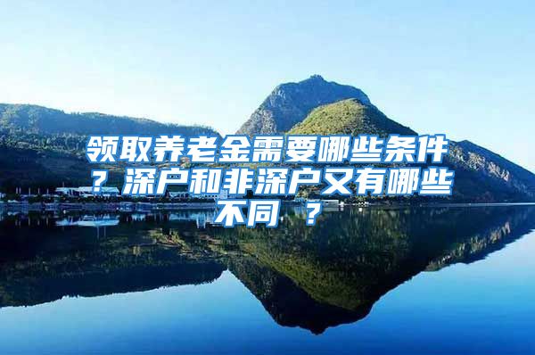 领取养老金需要哪些条件？深户和非深户又有哪些不同 ？