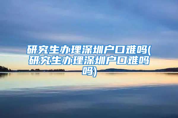 研究生办理深圳户口难吗(研究生办理深圳户口难吗吗)