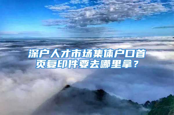 深户人才市场集体户口首页复印件要去哪里拿？