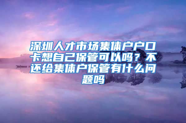 深圳人才市场集体户户口卡想自己保管可以吗？不还给集体户保管有什么问题吗