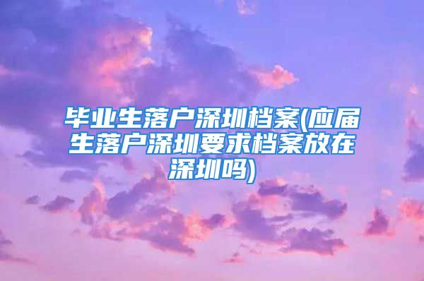 毕业生落户深圳档案(应届生落户深圳要求档案放在深圳吗)