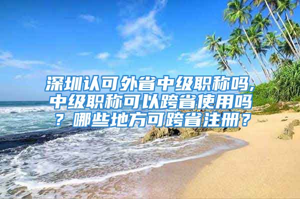 深圳认可外省中级职称吗,中级职称可以跨省使用吗？哪些地方可跨省注册？