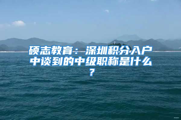 硕志教育：深圳积分入户中谈到的中级职称是什么？