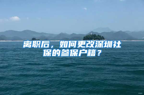 离职后，如何更改深圳社保的参保户籍？