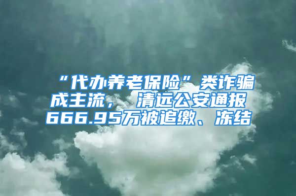 “代办养老保险”类诈骗成主流， 清远公安通报666.95万被追缴、冻结