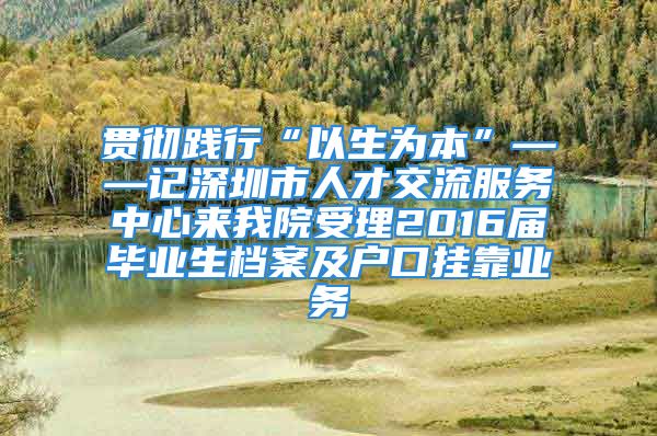 贯彻践行“以生为本”——记深圳市人才交流服务中心来我院受理2016届毕业生档案及户口挂靠业务