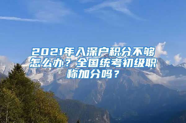 2021年入深户积分不够怎么办？全国统考初级职称加分吗？