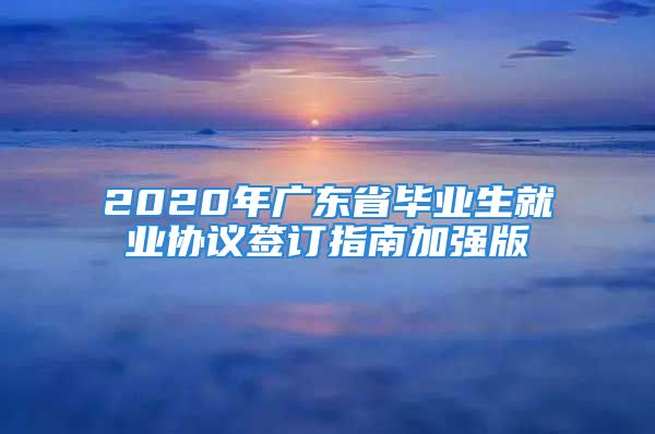 2020年广东省毕业生就业协议签订指南加强版