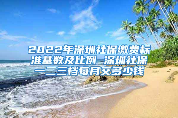 2022年深圳社保缴费标准基数及比例 深圳社保一二三档每月交多少钱